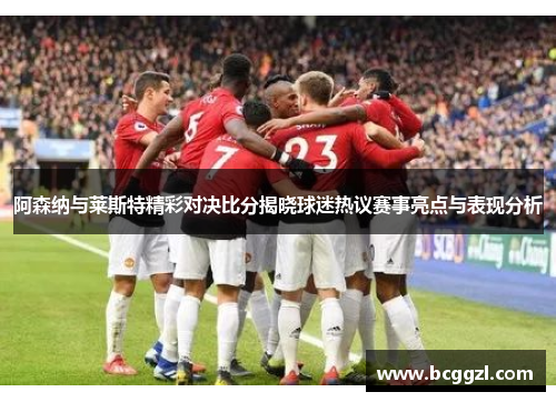 阿森纳与莱斯特精彩对决比分揭晓球迷热议赛事亮点与表现分析