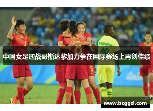 中国女足迎战哥斯达黎加力争在国际赛场上再创佳绩