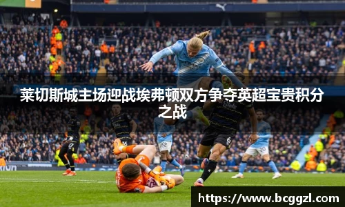 k1体育莱切斯城主场迎战埃弗顿双方争夺英超宝贵积分之战